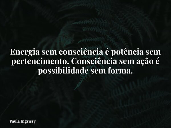 Energia sem consciência é potência sem pertencimento. Consciência sem ação é possibilidade sem forma.... Frase de Paula Ingrissy.
