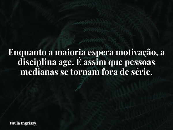 Enquanto a maioria espera motivação, a disciplina age. É assim que pessoas medianas se tornam fora de série.... Frase de Paula Ingrissy.