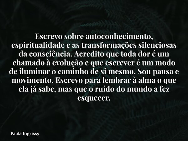 Escrevo sobre autoconhecimento, espiritualidade e as transformações silenciosas da consciência. Acredito que toda dor é um chamado à evolução e que escrever é u... Frase de Paula Ingrissy.
