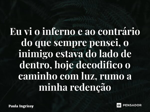 ⁠Eu vi o inferno e ao contrário do que sempre pensei, o inimigo estava do lado de dentro, hoje decodifico o caminho com luz, rumo a minha redenção... Frase de Paula Ingrissy.