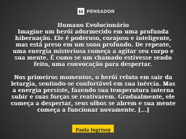 Humano Evolucionário ⁠Imagine um herói adormecido em uma profunda hibernação. Ele é poderoso, corajoso e inteligente, mas está preso em um sono profundo. De rep... Frase de Paula Ingrissy.