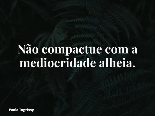 Não compactue com a mediocridade alheia.... Frase de Paula Ingrissy.