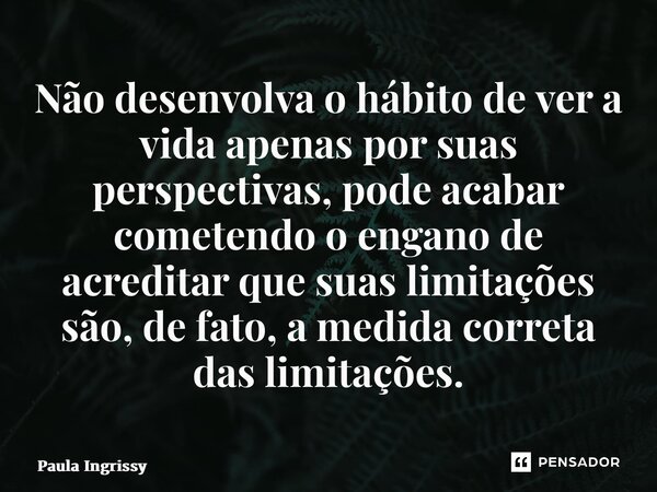 ⁠Não desenvolva o hábito de ver a vida apenas por suas perspectivas, pode acabar cometendo o engano de acreditar que suas limitações são, de fato, a medida corr... Frase de Paula Ingrissy.