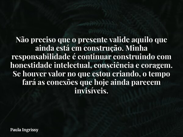 Não preciso que o presente valide aquilo que ainda está em construção. Minha responsabilidade é continuar construindo com honestidade intelectual, consciência e... Frase de Paula Ingrissy.