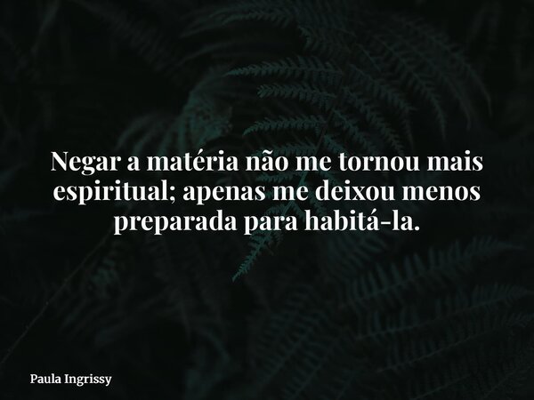 Negar a matéria não me tornou mais espiritual; apenas me deixou menos preparada para habitá-la.... Frase de Paula Ingrissy.