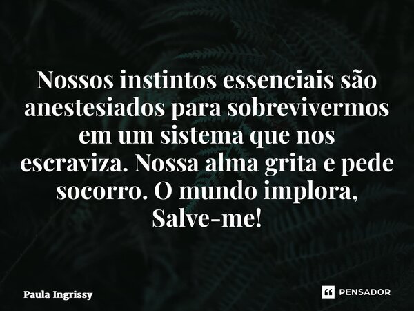 ⁠Nossos instintos essenciais são anestesiados para sobrevivermos em um sistema que nos escraviza.Nossa alma grita e pede socorro.O mundo implora, Salve-me!... Frase de Paula Ingrissy.