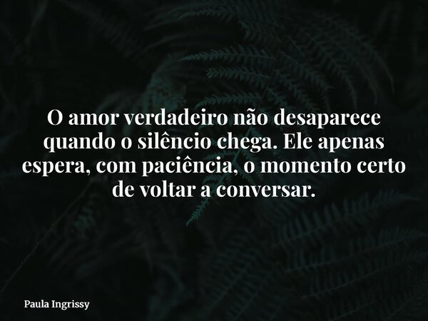 O amor verdadeiro não desaparece quando o silêncio chega. Ele apenas espera, com paciência, o momento certo de voltar a conversar.... Frase de Paula Ingrissy.