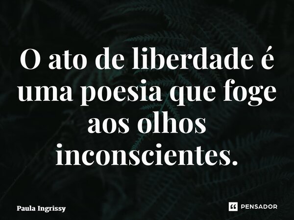 ⁠O ato de liberdade é uma poesia que foge aos olhos inconscientes.... Frase de Paula Ingrissy.