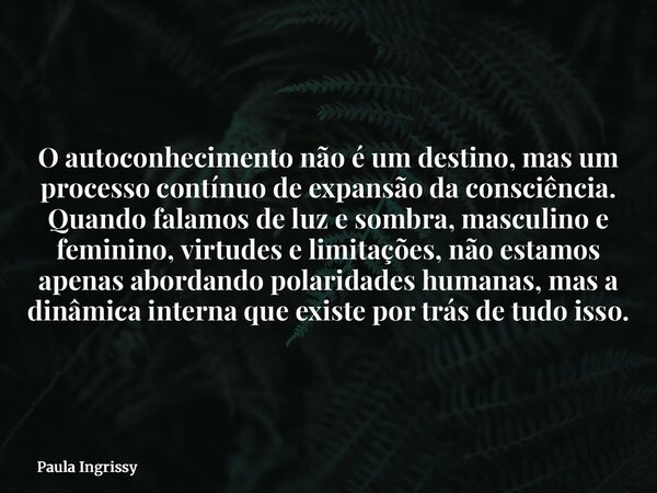 O autoconhecimento não é um destino, mas um processo contínuo de expansão da consciência. Quando falamos de luz e sombra, masculino e feminino, virtudes e limit... Frase de Paula Ingrissy.