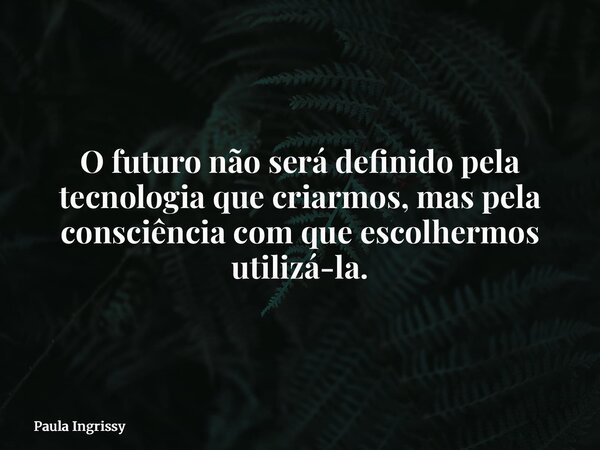 O futuro não será definido pela tecnologia que criarmos, mas pela consciência com que escolhermos utilizá-la.... Frase de Paula Ingrissy.