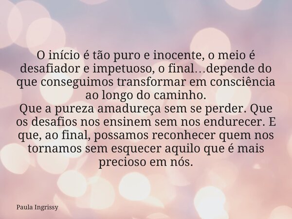 O início é tão puro e inocente, o meio é desafiador e impetuoso, o final…depende do que conseguimos transformar em consciência ao longo do caminho. Que a pureza... Frase de Paula Ingrissy.