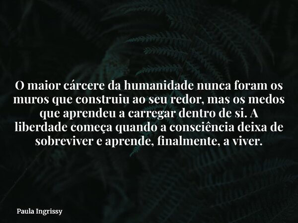 O maior cárcere da humanidade nunca foram os muros que construiu ao seu redor, mas os medos que aprendeu a carregar dentro de si. A liberdade começa quando a co... Frase de Paula Ingrissy.