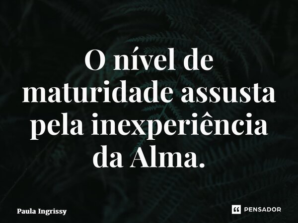 ⁠O nível de maturidade assusta pela inexperiência da Alma.... Frase de Paula Ingrissy.