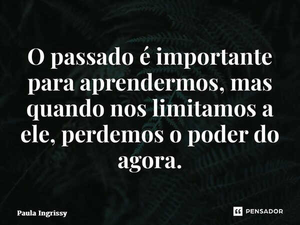 ⁠O passado é importante para aprendermos, mas quando nos limitamos a ele, perdemos o poder do agora.... Frase de Paula Ingrissy.