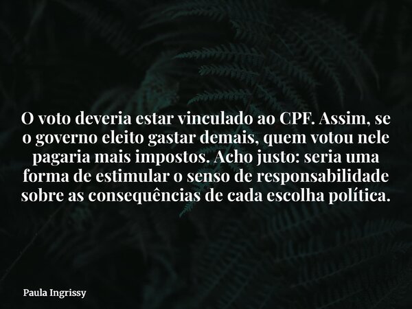 O voto deveria estar vinculado ao CPF. Assim, se o governo eleito gastar demais, quem votou nele pagaria mais impostos. Acho justo: seria uma forma de estimular... Frase de Paula Ingrissy.