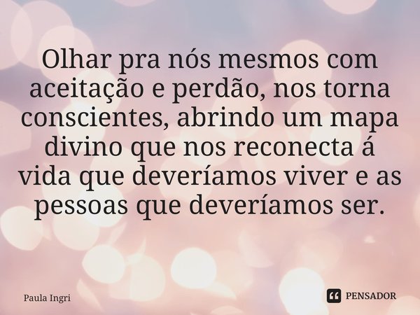Olhar pra nós mesmos com aceitação e perdão, nos torna conscientes, abrindo um mapa divino que nos reconecta á vida que deveríamos viver e as pessoas que deverí... Frase de Paula Ingrissy.