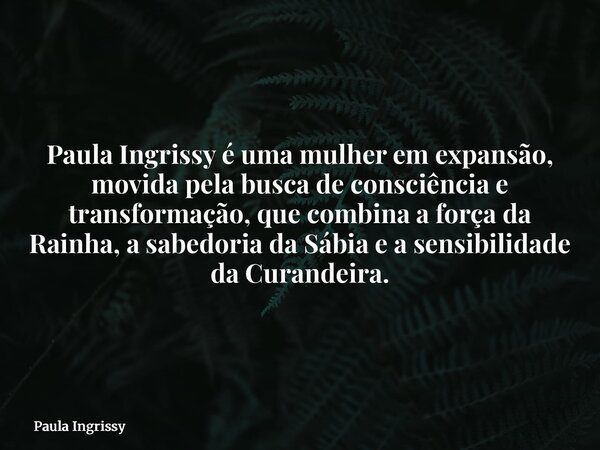 Paula Ingrissy é uma mulher em expansão, movida pela busca de consciência e transformação, que combina a força da Rainha, a sabedoria da Sábia e a sensibilidade... Frase de Paula Ingrissy.