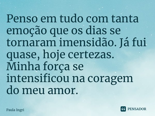 ⁠Penso em tudo com tanta emoção que os dias se tornaram imensidão. Já fui quase, hoje certezas. Minha força se intensificou na coragem do meu amor.... Frase de Paula Ingrissy.