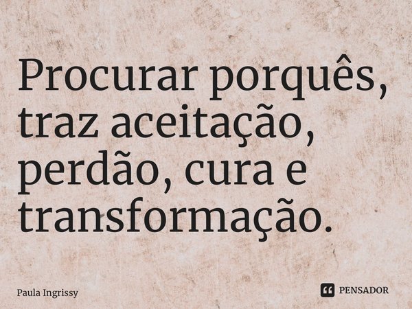 ⁠Procurar porquês, traz aceitação, perdão, cura e transformação.... Frase de Paula Ingrissy.
