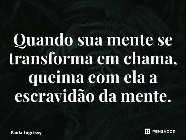 ⁠Quando sua mente se transforma em chama, queima com ela a escravidão da mente.... Frase de Paula Ingrissy.