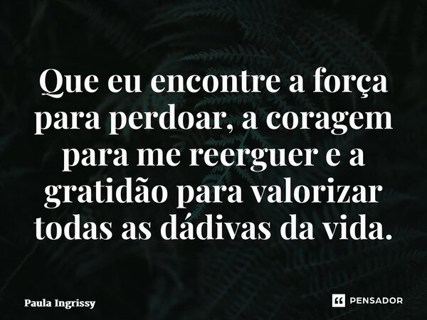 ⁠Que eu encontre a força para perdoar, a coragem para me reerguer e a gratidão para valorizar todas as dádivas da vida.... Frase de Paula Ingrissy.