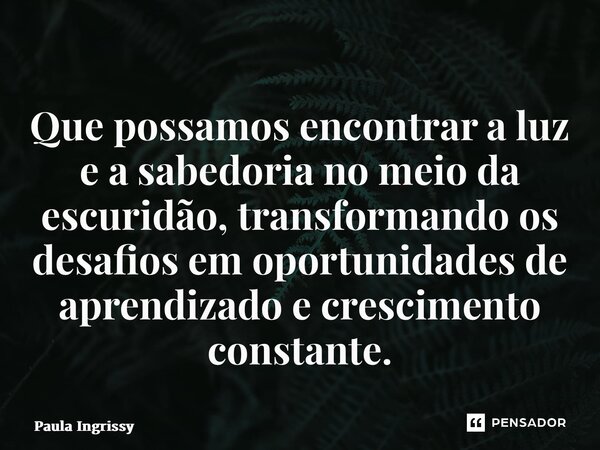 ⁠Que possamos encontrar a luz e a sabedoria no meio da escuridão, transformando os desafios em oportunidades de aprendizado e crescimento constante.... Frase de Paula Ingrissy.