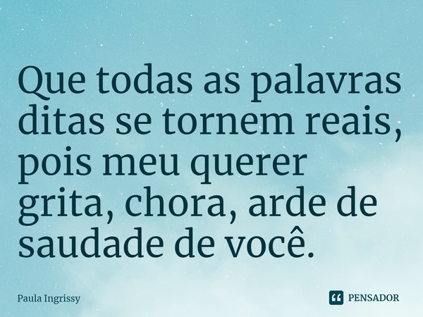 ⁠Que todas as palavras ditas se tornem reais, pois meu querer grita, chora, arde de saudade de você.... Frase de Paula Ingrissy.