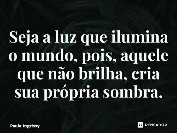 ⁠Seja a luz que ilumina o mundo, pois, aquele que não brilha, cria sua própria sombra.... Frase de Paula Ingrissy.