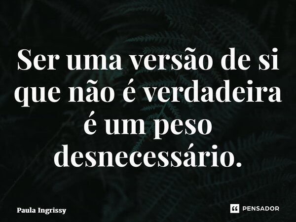⁠Ser uma versão de si que não é verdadeira é um peso desnecessário.... Frase de Paula Ingrissy.