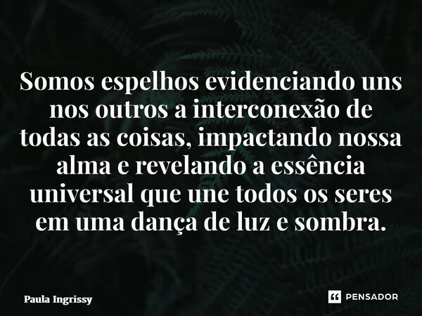 ⁠Somos espelhos evidenciando uns nos outros a interconexão de todas as coisas, impactando nossa alma e revelando a essência universal que une todos os seres em ... Frase de Paula Ingrissy.