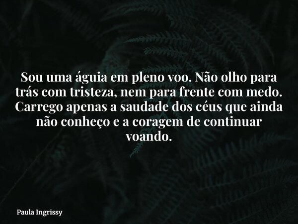 Sou uma águia em pleno voo. Não olho para trás com tristeza, nem para frente com medo. Carrego apenas a saudade dos céus que ainda não conheço e a coragem de co... Frase de Paula Ingrissy.
