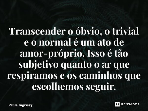 ⁠Transcender o óbvio, o trivial e o normal é um ato de amor-próprio. Isso é tão subjetivo quanto o ar que respiramos e os caminhos que escolhemos seguir.... Frase de Paula Ingrissy.