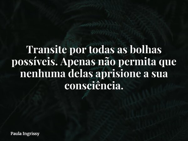 Transite por todas as bolhas possíveis. Apenas não permita que nenhuma delas aprisione a sua consciência.... Frase de Paula Ingrissy.