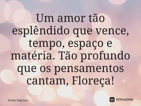 ⁠Um amor tão esplêndido que vence, tempo, espaço e matéria. Tão profundo que os pensamentos cantam, Floreça!... Frase de Paula Ingrissy.
