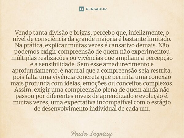 Vendo tanta divisão e brigas, percebo que, infelizmente, o nível de consciência da grande maioria é bastante limitado. Na prática, explicar muitas vezes é cans... Frase de Paula Ingrissy.