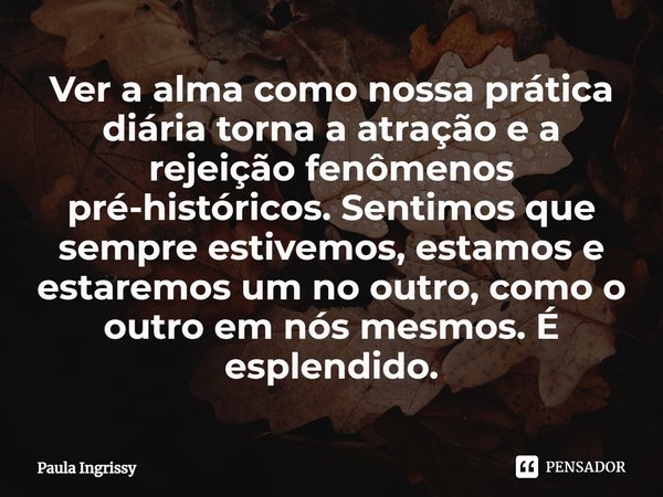 ⁠Ver a alma como nossa prática diária torna a atração e a rejeição fenômenos pré-históricos. Sentimos que sempre estivemos, estamos e estaremos um no outro, com... Frase de Paula Ingrissy.