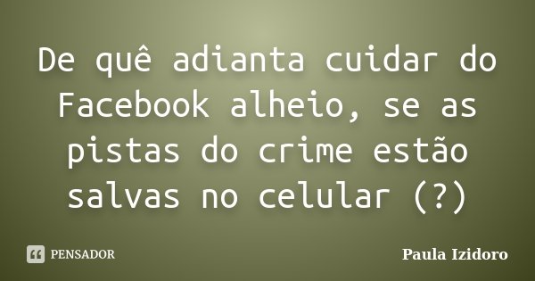 De quê adianta cuidar do Facebook alheio, se as pistas do crime estão salvas no celular (?)... Frase de Paula Izidoro.