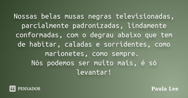 Nossas belas musas negras televisionadas, parcialmente padronizadas, lindamente conformadas, com o degrau abaixo que tem de habitar, caladas e sorridentes, como... Frase de Paula Lee.