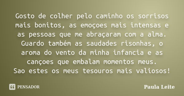 Gosto de colher pelo caminho os sorrisos mais bonitos, as emoçoes mais intensas e as pessoas que me abraçaram com a alma. Guardo também as saudades risonhas, o ... Frase de Paula Leite.