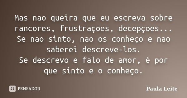 Mas nao queira que eu escreva sobre rancores, frustraçoes, decepçoes... Se nao sinto, nao os conheço e nao saberei descreve-los. Se descrevo e falo de amor, é p... Frase de Paula Leite.