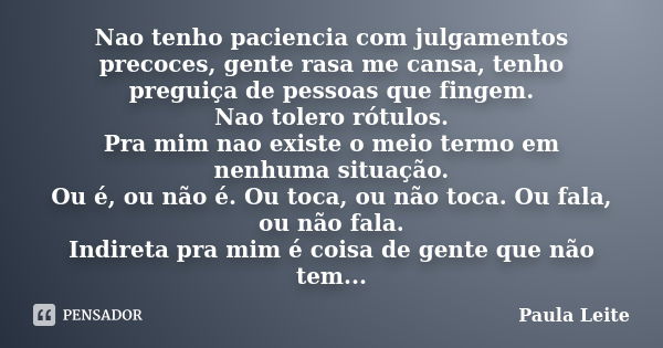 Nao tenho paciencia com julgamentos precoces, gente rasa me cansa, tenho preguiça de pessoas que fingem. Nao tolero rótulos. Pra mim nao existe o meio termo em ... Frase de Paula Leite.