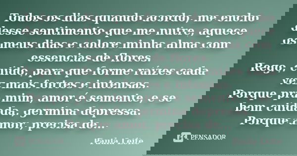 Todos os dias quando acordo, me encho desse sentimento que me nutre, aquece os meus dias e colore minha alma com essencias de flores. Rego, cuido, para que form... Frase de Paula Leite.