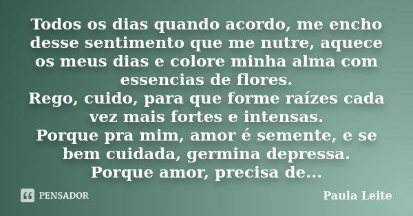 Todos os dias quando acordo, me encho desse sentimento que me nutre, aquece os meus dias e colore minha alma com essencias de flores. Rego, cuido, para que form... Frase de Paula Leite.