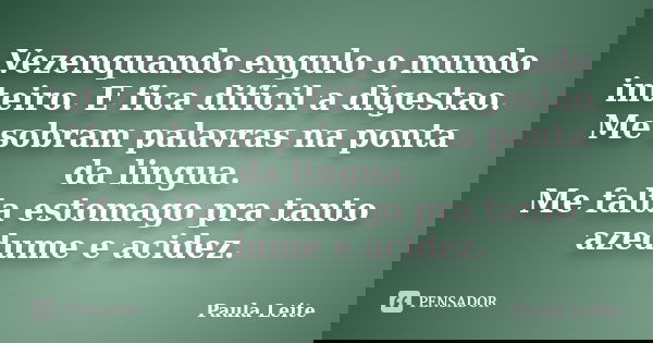 Vezenquando engulo o mundo inteiro. E fica dificil a digestao. Me sobram palavras na ponta da lingua. Me falta estomago pra tanto azedume e acidez.... Frase de Paula Leite.