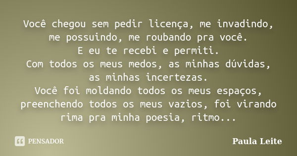 Você chegou sem pedir licença, me invadindo, me possuindo, me roubando pra você. E eu te recebi e permiti. Com todos os meus medos, as minhas dúvidas, as minhas... Frase de Paula Leite.