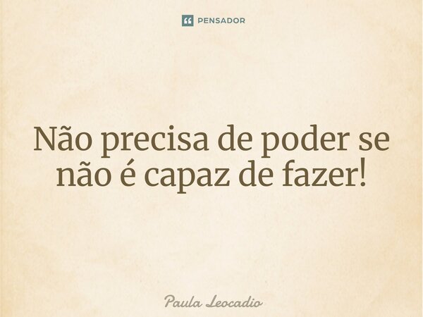 ⁠Não precisa de poder se não é capaz de fazer!... Frase de Paula Leocadio.