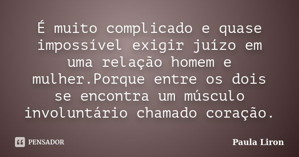 É muito complicado e quase impossível exigir juízo em uma relação homem e mulher.Porque entre os dois se encontra um músculo involuntário chamado coração.... Frase de Paula Liron.