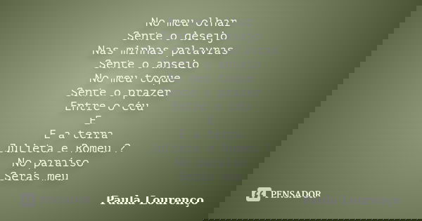 No meu olhar Sente o desejo Nas minhas palavras Sente o anseio No meu toque Sente o prazer Entre o céu E E a terra Julieta e Romeu ? No paraíso Serás meu... Frase de Paula Lourenço.