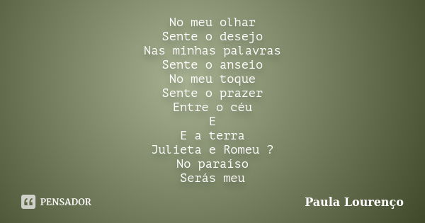 No meu olhar Sente o desejo Nas minhas palavras Sente o anseio No meu toque Sente o prazer Entre o céu E E a terra Julieta e Romeu ? No paraíso Serás meu... Frase de Paula Lourenço.