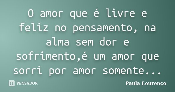 O amor que é livre e feliz no pensamento, na alma sem dor e sofrimento,é um amor que sorri por amor somente...... Frase de Paula Lourenço.